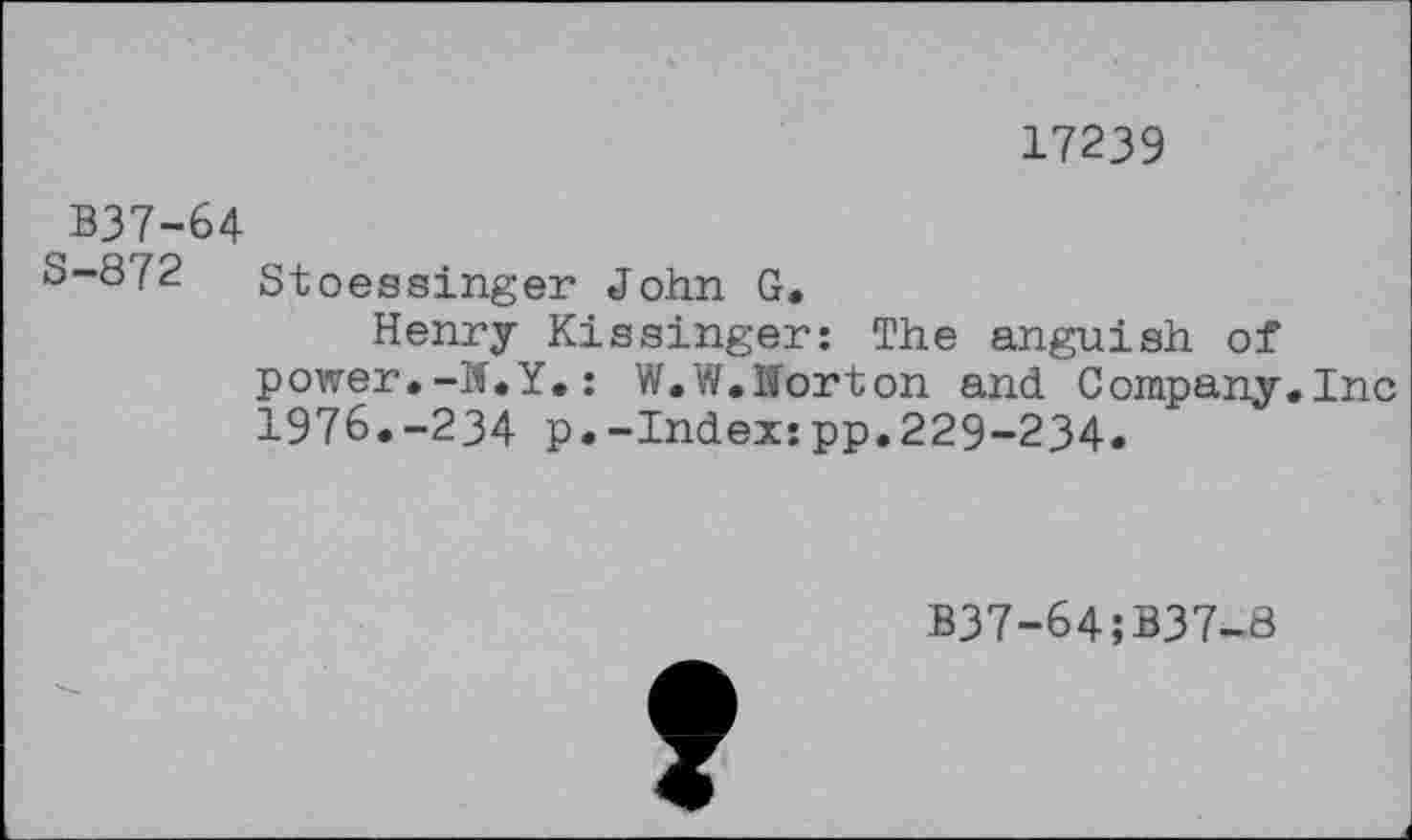 ﻿17239
B37-64
S-872 Stoessinger John G.
Henry Kissinger: The anguish of power.-W.Y.: W.W.Iforton and Company.Inc 1976.-234 p.-Index:pp.229-234.
B37-64;B37-8